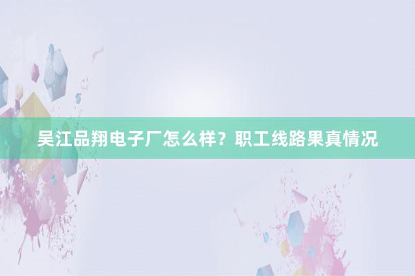 吴江品翔电子厂怎么样？职工线路果真情况