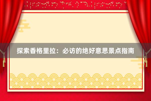 探索香格里拉：必访的绝好意思景点指南